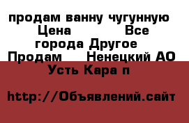  продам ванну чугунную › Цена ­ 7 000 - Все города Другое » Продам   . Ненецкий АО,Усть-Кара п.